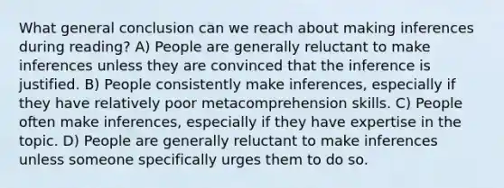 What general conclusion can we reach about making inferences during reading? A) People are generally reluctant to make inferences unless they are convinced that the inference is justified. B) People consistently make inferences, especially if they have relatively poor metacomprehension skills. C) People often make inferences, especially if they have expertise in the topic. D) People are generally reluctant to make inferences unless someone specifically urges them to do so.