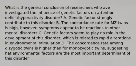 What is the general conclusion of researchers who ave investigated the influence of genetic factors on attention-deficit/hyperactivity disorder? A. Genetic factor strongly contribute to this disorder B. The concordance rate for MZ twins is high, however, symptoms appear to be reactions to other mental disorders C. Genetic factors seem to play no role in the development of this disorder, which is related to rapid alterations in environmental stimulation D. The concordance rate among dizygotic twins is higher than for monozygotic twins, suggesting hat environmental factors are the most important determinant of this disorder