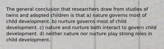 The general conclusion that researchers draw from studies of twins and adopted children is that a) nature governs most of child development. b) nurture governs most of child development. c) nature and nurture both interact to govern child development. d) neither nature nor nurture play strong roles in child development.