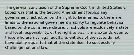 The general conclusion of the Supreme Court in United States v. Lopez was that a. the Second Amendment forbids any government restriction on the right to bear arms. b. there are limits to the national government's ability to regulate behavior based on the commerce clause. c. schools are exclusively a state and local responsibility. d. the right to bear arms extends even to those who are not legal adults. e. entities of the state do not have ability equal to that of the state itself to successfully challenge national law.