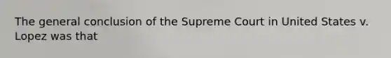 The general conclusion of the Supreme Court in United States v. Lopez was that