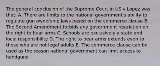 The general conclusion of the Supreme Court in US v Lopez was that: A. There are limits to the national government's ability to regulate gun ownership laws based on the commerce clause B. The Second Amendment forbids any government restriction on the right to bear arms C. Schools are exclusively a state and local responsibility D. The right to bear arms extends even to those who are not legal adults E. The commerce clause can be used as the reason national government can limit access to handguns