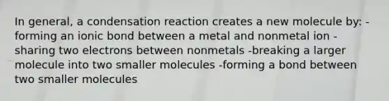 In general, a condensation reaction creates a new molecule by: -forming an ionic bond between a metal and nonmetal ion -sharing two electrons between nonmetals -breaking a larger molecule into two smaller molecules -forming a bond between two smaller molecules