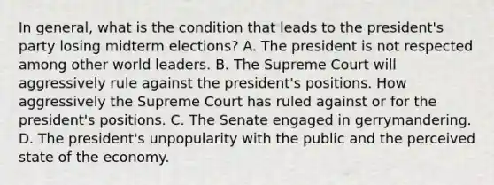 In general, what is the condition that leads to the president's party losing midterm elections? A. The president is not respected among other world leaders. B. The Supreme Court will aggressively rule against the president's positions. How aggressively the Supreme Court has ruled against or for the president's positions. C. The Senate engaged in gerrymandering. D. The president's unpopularity with the public and the perceived state of the economy.