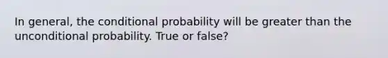 In general, the conditional probability will be greater than the unconditional probability. True or false?