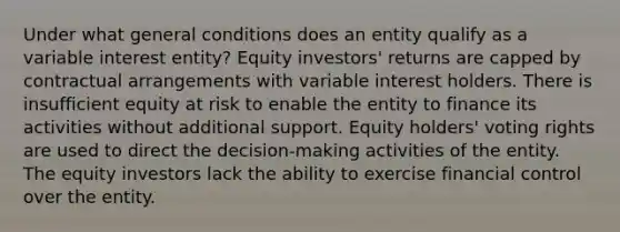 Under what general conditions does an entity qualify as a variable interest entity? Equity investors' returns are capped by contractual arrangements with variable interest holders. There is insufficient equity at risk to enable the entity to finance its activities without additional support. Equity holders' voting rights are used to direct the decision-making activities of the entity. The equity investors lack the ability to exercise financial control over the entity.