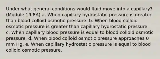 Under what general conditions would fluid move into a capillary? (Module 19.8A) a. When capillary hydrostatic pressure is greater than blood colloid osmotic pressure. b. When blood colloid osmotic pressure is greater than capillary hydrostatic pressure. c. When capillary blood pressure is equal to blood colloid osmotic pressure. d. When blood colloid osmotic pressure approaches 0 mm Hg. e. When capillary hydrostatic pressure is equal to blood colloid osmotic pressure.