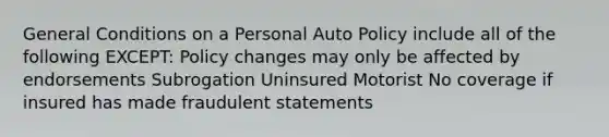 General Conditions on a Personal Auto Policy include all of the following EXCEPT: Policy changes may only be affected by endorsements Subrogation Uninsured Motorist No coverage if insured has made fraudulent statements