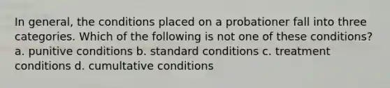 In general, the conditions placed on a probationer fall into three categories. Which of the following is not one of these conditions? a. punitive conditions b. standard conditions c. treatment conditions d. cumultative conditions