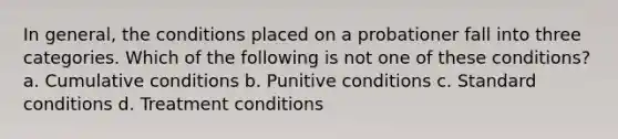 In general, the conditions placed on a probationer fall into three categories. Which of the following is not one of these conditions? a. Cumulative conditions b. Punitive conditions c. Standard conditions d. Treatment conditions