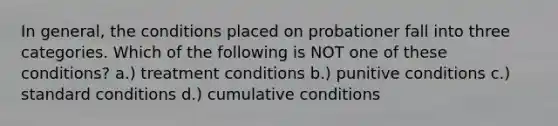 In general, the conditions placed on probationer fall into three categories. Which of the following is NOT one of these conditions? a.) treatment conditions b.) punitive conditions c.) standard conditions d.) cumulative conditions