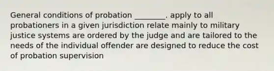 General conditions of probation ________. apply to all probationers in a given jurisdiction relate mainly to military justice systems are ordered by the judge and are tailored to the needs of the individual offender are designed to reduce the cost of probation supervision