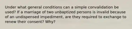 Under what general conditions can a simple convalidation be used? If a marriage of two unbaptized persons is invalid because of an undispensed impediment, are they required to exchange to renew their consent? Why?