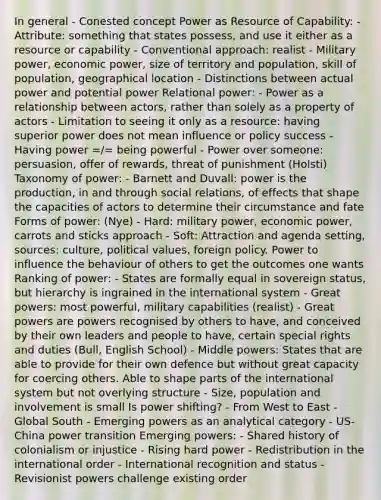 In general - Conested concept Power as Resource of Capability: - Attribute: something that states possess, and use it either as a resource or capability - Conventional approach: realist - Military power, economic power, size of territory and population, skill of population, geographical location - Distinctions between actual power and potential power Relational power: - Power as a relationship between actors, rather than solely as a property of actors - Limitation to seeing it only as a resource: having superior power does not mean influence or policy success - Having power =/= being powerful - Power over someone: persuasion, offer of rewards, threat of punishment (Holsti) Taxonomy of power: - Barnett and Duvall: power is the production, in and through social relations, of effects that shape the capacities of actors to determine their circumstance and fate Forms of power: (Nye) - Hard: military power, economic power, carrots and sticks approach - Soft: Attraction and agenda setting, sources: culture, political values, foreign policy. Power to influence the behaviour of others to get the outcomes one wants Ranking of power: - States are formally equal in sovereign status, but hierarchy is ingrained in the international system - Great powers: most powerful, military capabilities (realist) - Great powers are powers recognised by others to have, and conceived by their own leaders and people to have, certain special rights and duties (Bull, English School) - Middle powers: States that are able to provide for their own defence but without great capacity for coercing others. Able to shape parts of the international system but not overlying structure - Size, population and involvement is small Is power shifting? - From West to East - Global South - Emerging powers as an analytical category - US-China power transition Emerging powers: - Shared history of colonialism or injustice - Rising hard power - Redistribution in the international order - International recognition and status - Revisionist powers challenge existing order