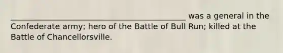 ____________________________________________ was a general in the Confederate army; hero of the Battle of Bull Run; killed at the Battle of Chancellorsville.
