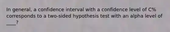 In general, a confidence interval with a confidence level of C% corresponds to a two-sided hypothesis test with an alpha level of ____?