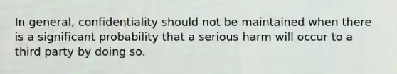 In general, confidentiality should not be maintained when there is a significant probability that a serious harm will occur to a third party by doing so.
