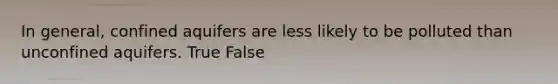 In general, confined aquifers are less likely to be polluted than unconfined aquifers. True False