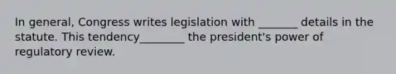 In general, Congress writes legislation with _______ details in the statute. This tendency________ the president's power of regulatory review.