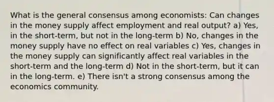 What is the general consensus among economists: Can changes in the money supply affect employment and real output? a) Yes, in the short-term, but not in the long-term b) No, changes in the money supply have no effect on real variables c) Yes, changes in the money supply can significantly affect real variables in the short-term and the long-term d) Not in the short-term, but it can in the long-term. e) There isn't a strong consensus among the economics community.