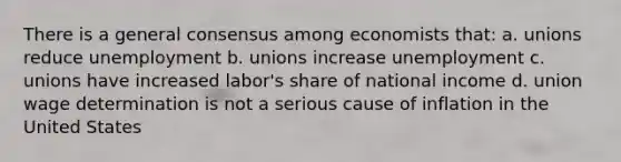 There is a general consensus among economists that: a. unions reduce unemployment b. unions increase unemployment c. unions have increased labor's share of national income d. union wage determination is not a serious cause of inflation in the United States