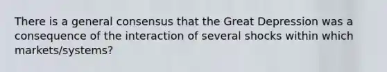 There is a general consensus that the Great Depression was a consequence of the interaction of several shocks within which markets/systems?