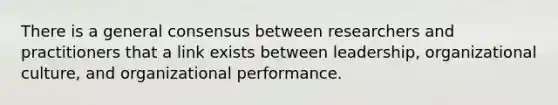 There is a general consensus between researchers and practitioners that a link exists between leadership, organizational culture, and organizational performance.