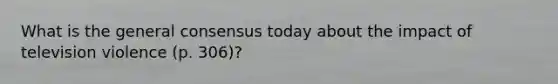 What is the general consensus today about the impact of television violence (p. 306)?