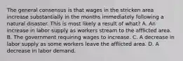 The general consensus is that wages in the stricken area increase substantially in the months immediately following a natural disaster. This is most likely a result of what? A. An increase in labor supply as workers stream to the afflicted area. B. The government requiring wages to increase. C. A decrease in labor supply as some workers leave the afflicted area. D. A decrease in labor demand.