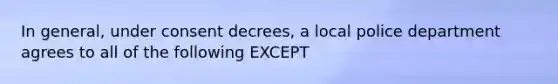 In general, under consent decrees, a local police department agrees to all of the following EXCEPT