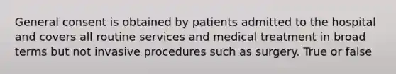 General consent is obtained by patients admitted to the hospital and covers all routine services and medical treatment in broad terms but not invasive procedures such as surgery. True or false