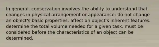 In general, conservation involves the ability to understand that changes in physical arrangement or appearance: do not change an object's basic properties. affect an object's inherent features. determine the total volume needed for a given task. must be considered before the characteristics of an object can be determined.