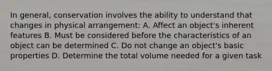 In general, conservation involves the ability to understand that changes in physical arrangement: A. Affect an object's inherent features B. Must be considered before the characteristics of an object can be determined C. Do not change an object's basic properties D. Determine the total volume needed for a given task