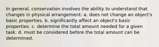 In general, conservation involves the ability to understand that changes in physical arrangement: a. does not change an object's basic properties. b. significantly affect an object's basic properties. c. determine the total amount needed for a given task. d. must be considered before the total amount can be determined.