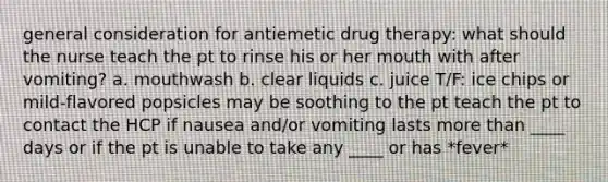 general consideration for antiemetic drug therapy: what should the nurse teach the pt to rinse his or her mouth with after vomiting? a. mouthwash b. clear liquids c. juice T/F: ice chips or mild-flavored popsicles may be soothing to the pt teach the pt to contact the HCP if nausea and/or vomiting lasts more than ____ days or if the pt is unable to take any ____ or has *fever*