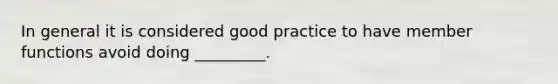 In general it is considered good practice to have member functions avoid doing _________.