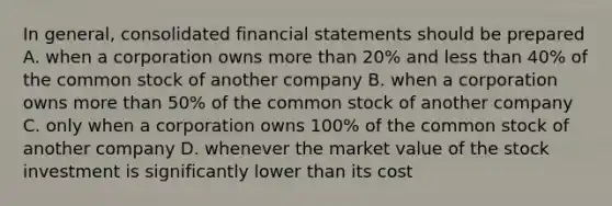 In general, consolidated financial statements should be prepared A. when a corporation owns more than 20% and less than 40% of the common stock of another company B. when a corporation owns more than 50% of the common stock of another company C. only when a corporation owns 100% of the common stock of another company D. whenever the market value of the stock investment is significantly lower than its cost