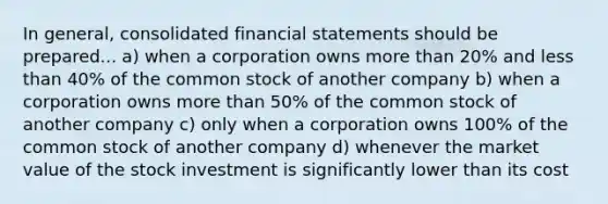 In general, consolidated <a href='https://www.questionai.com/knowledge/kFBJaQCz4b-financial-statements' class='anchor-knowledge'>financial statements</a> should be prepared... a) when a corporation owns <a href='https://www.questionai.com/knowledge/keWHlEPx42-more-than' class='anchor-knowledge'>more than</a> 20% and <a href='https://www.questionai.com/knowledge/k7BtlYpAMX-less-than' class='anchor-knowledge'>less than</a> 40% of the common stock of another company b) when a corporation owns more than 50% of the common stock of another company c) only when a corporation owns 100% of the common stock of another company d) whenever the market value of the stock investment is significantly lower than its cost