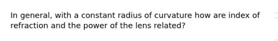 In general, with a constant radius of curvature how are index of refraction and the power of the lens related?