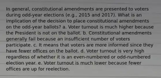 In general, constitutional amendments are presented to voters during odd-year elections (e.g., 2015 and 2017). What is an implication of the decision to place constitutional amendments on the odd-year ballots? a. Voter turnout is much higher because the President is not on the ballot. b. Constitutional amendments generally fail because an insufficient number of voters participate. c. It means that voters are more informed since they have fewer offices on the ballot. d. Voter turnout is very high regardless of whether it is an even-numbered or odd-numbered election year. e. Voter turnout is much lower because fewer offices are up for reelection.