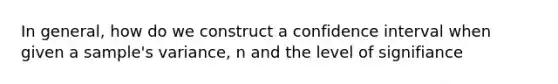 In general, how do we construct a confidence interval when given a sample's variance, n and the level of signifiance