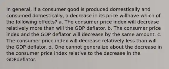 In general, if a consumer good is produced domestically and consumed domestically, a decrease in its price willhave which of the following effects? a. The consumer price index will decrease relatively <a href='https://www.questionai.com/knowledge/keWHlEPx42-more-than' class='anchor-knowledge'>more than</a> will the GDP deflator. b. The consumer price index and the GDP deflator will decrease by the same amount. c. The consumer price index will decrease relatively <a href='https://www.questionai.com/knowledge/k7BtlYpAMX-less-than' class='anchor-knowledge'>less than</a> will the GDP deflator. d. One cannot generalize about the decrease in the consumer price index relative to the decrease in the GDPdeflator.