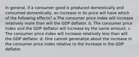 In general, if a consumer good is produced domestically and consumed domestically, an increase in its price will have which of the following effects? a.The consumer price index will increase relatively <a href='https://www.questionai.com/knowledge/keWHlEPx42-more-than' class='anchor-knowledge'>more than</a> will the GDP deflator. b. The consumer price index and the GDP deflator will increase by the same amount. c. The consumer price index will increase relatively <a href='https://www.questionai.com/knowledge/k7BtlYpAMX-less-than' class='anchor-knowledge'>less than</a> will the GDP deflator. d. One cannot generalize about the increase in the consumer price index relative to the increase in the GDP deflator.