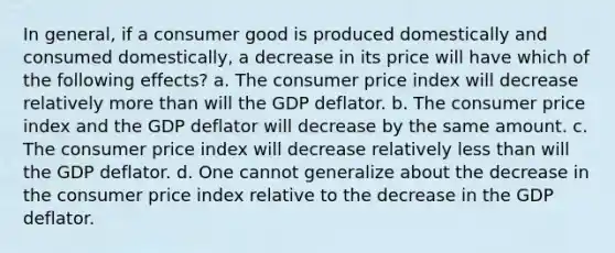 In general, if a consumer good is produced domestically and consumed domestically, a decrease in its price will have which of the following effects? a. The consumer price index will decrease relatively more than will the GDP deflator. b. The consumer price index and the GDP deflator will decrease by the same amount. c. The consumer price index will decrease relatively less than will the GDP deflator. d. One cannot generalize about the decrease in the consumer price index relative to the decrease in the GDP deflator.