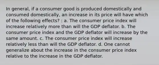 In general, if a consumer good is produced domestically and consumed domestically, an increase in its price will have which of the following effects? : a. The consumer price index will increase relatively more than will the GDP deflator. b. The consumer price index and the GDP deflator will increase by the same amount. c. The consumer price index will increase relatively less than will the GDP deflator. d. One cannot generalize about the increase in the consumer price index relative to the increase in the GDP deflator.