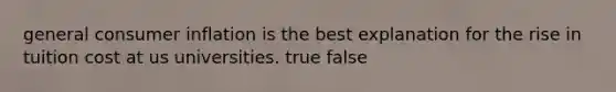general consumer inflation is the best explanation for the rise in tuition cost at us universities. true false