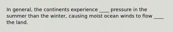 In general, the continents experience ____ pressure in the summer than the winter, causing moist ocean winds to flow ____ the land.