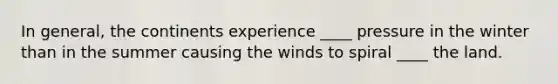 In general, the continents experience ____ pressure in the winter than in the summer causing the winds to spiral ____ the land.