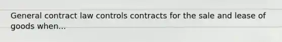 General contract law controls contracts for the sale and lease of goods when...