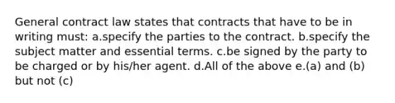 General contract law states that contracts that have to be in writing must: a.specify the parties to the contract. b.specify the subject matter and essential terms. c.be signed by the party to be charged or by his/her agent. d.All of the above e.(a) and (b) but not (c)